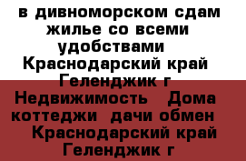 в дивноморском сдам жилье со всеми удобствами - Краснодарский край, Геленджик г. Недвижимость » Дома, коттеджи, дачи обмен   . Краснодарский край,Геленджик г.